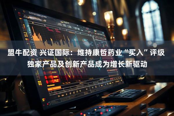 盟牛配资 兴证国际：维持康哲药业“买入”评级 独家产品及创新产品成为增长新驱动