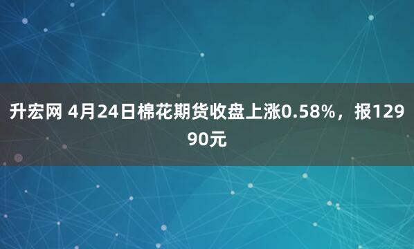 升宏网 4月24日棉花期货收盘上涨0.58%，报12990元