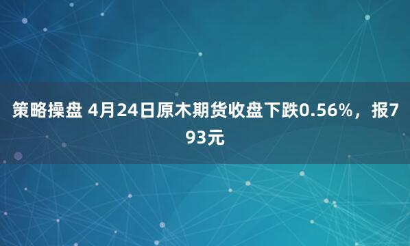 策略操盘 4月24日原木期货收盘下跌0.56%，报793元