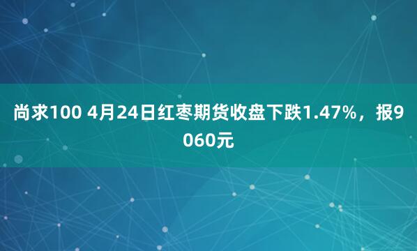 尚求100 4月24日红枣期货收盘下跌1.47%，报9060元