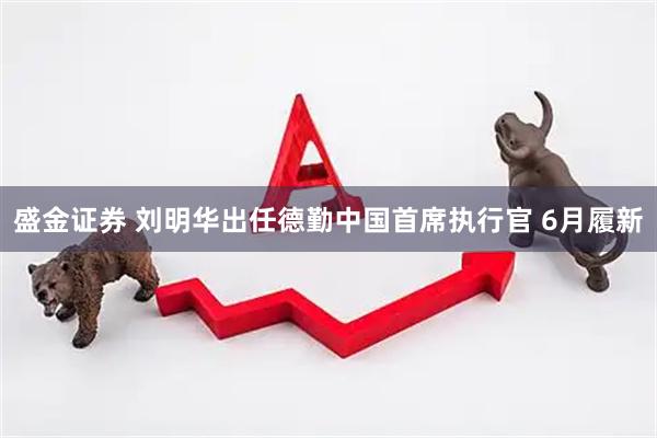 盛金证券 刘明华出任德勤中国首席执行官 6月履新