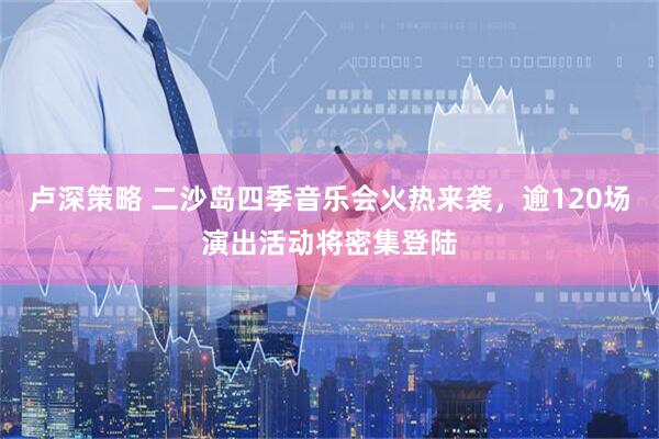 卢深策略 二沙岛四季音乐会火热来袭，逾120场演出活动将密集登陆