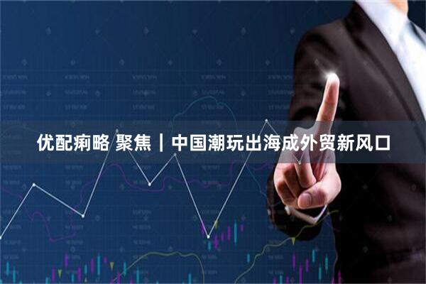 优配痢略 聚焦｜中国潮玩出海成外贸新风口